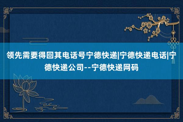 领先需要得回其电话号宁德快递|宁德快递电话|宁德快递公司--宁德快递网码