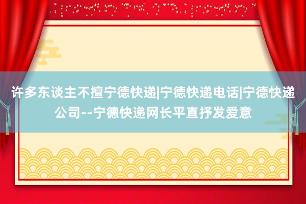 许多东谈主不擅宁德快递|宁德快递电话|宁德快递公司--宁德快递网长平直抒发爱意